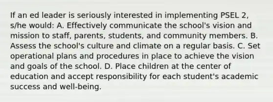 If an ed leader is seriously interested in implementing PSEL 2, s/he would: A. Effectively communicate the school's vision and mission to staff, parents, students, and community members. B. Assess the school's culture and climate on a regular basis. C. Set operational plans and procedures in place to achieve the vision and goals of the school. D. Place children at the center of education and accept responsibility for each student's academic success and well-being.