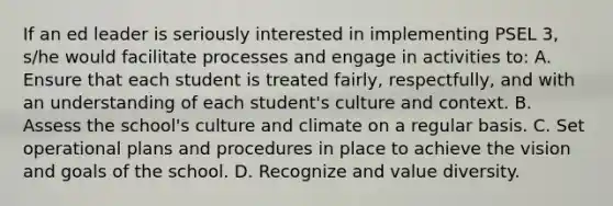 If an ed leader is seriously interested in implementing PSEL 3, s/he would facilitate processes and engage in activities to: A. Ensure that each student is treated fairly, respectfully, and with an understanding of each student's culture and context. B. Assess the school's culture and climate on a regular basis. C. Set operational plans and procedures in place to achieve the vision and goals of the school. D. Recognize and value diversity.