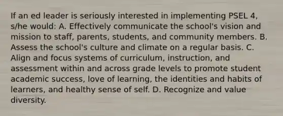 If an ed leader is seriously interested in implementing PSEL 4, s/he would: A. Effectively communicate the school's vision and mission to staff, parents, students, and community members. B. Assess the school's culture and climate on a regular basis. C. Align and focus systems of curriculum, instruction, and assessment within and across grade levels to promote student academic success, love of learning, the identities and habits of learners, and healthy sense of self. D. Recognize and value diversity.