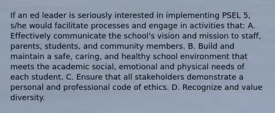 If an ed leader is seriously interested in implementing PSEL 5, s/he would facilitate processes and engage in activities that: A. Effectively communicate the school's vision and mission to staff, parents, students, and community members. B. Build and maintain a safe, caring, and healthy school environment that meets the academic social, emotional and physical needs of each student. C. Ensure that all stakeholders demonstrate a personal and professional code of ethics. D. Recognize and value diversity.