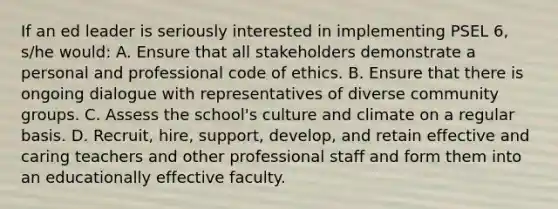 If an ed leader is seriously interested in implementing PSEL 6, s/he would: A. Ensure that all stakeholders demonstrate a personal and professional code of ethics. B. Ensure that there is ongoing dialogue with representatives of diverse community groups. C. Assess the school's culture and climate on a regular basis. D. Recruit, hire, support, develop, and retain effective and caring teachers and other professional staff and form them into an educationally effective faculty.