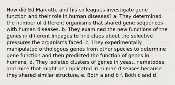 How did Ed Marcotte and his colleagues investigate gene function and their role in human diseases? a. They determined the number of different organisms that shared gene sequences with human diseases. b. They examined the new functions of the genes in different lineages to find clues about the selective pressures the organisms faced. c. They experimentally manipulated orthologous genes from other species to determine gene function and then predicted the function of genes in humans. d. They isolated clusters of genes in yeast, nematodes, and mice that might be implicated in human diseases because they shared similar structure. e. Both a and b f. Both c and d