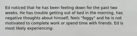 Ed noticed that he has been feeling down for the past two weeks. He has trouble getting out of bed in the morning, has negative thoughts about himself, feels "foggy" and he is not motivated to complete work or spend time with friends. Ed is most likely experiencing: