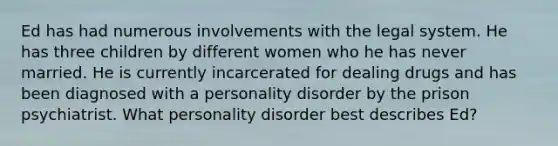 Ed has had numerous involvements with the legal system. He has three children by different women who he has never married. He is currently incarcerated for dealing drugs and has been diagnosed with a personality disorder by the prison psychiatrist. What personality disorder best describes Ed?