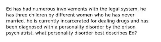 Ed has had numerous involvements with the legal system. he has three children by different women who he has never married. he is currently incarcerated for dealing drugs and has been diagnosed with a personality disorder by the prison psychiatrist. what personality disorder best describes Ed?