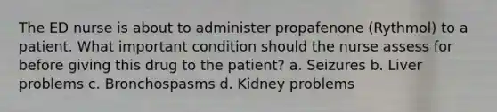 The ED nurse is about to administer propafenone (Rythmol) to a patient. What important condition should the nurse assess for before giving this drug to the patient? a. Seizures b. Liver problems c. Bronchospasms d. Kidney problems