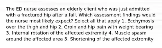 The ED nurse assesses an elderly client who was just admitted with a fractured hip after a fall. Which assessment findings would the nurse most likely expect? Select all that apply 1. Ecchymosis over the thigh and hip 2. Groin and hip pain with weight bearing 3. Internal rotation of the affected extremity 4. Muscle spasm around the affected area 5. Shortening of the affected extremity