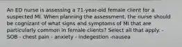 An ED nurse is assessing a 71-year-old female client for a suspected MI. When planning the assessment, the nurse should be cognizant of what signs and symptoms of MI that are particularly common in female clients? Select all that apply. - SOB - chest pain - anxiety - indegestion -nausea