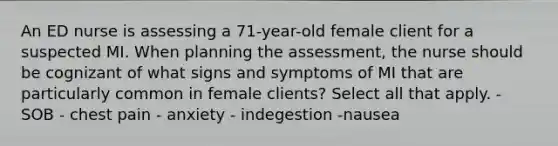 An ED nurse is assessing a 71-year-old female client for a suspected MI. When planning the assessment, the nurse should be cognizant of what signs and symptoms of MI that are particularly common in female clients? Select all that apply. - SOB - chest pain - anxiety - indegestion -nausea