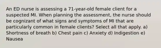 An ED nurse is assessing a 71-year-old female client for a suspected MI. When planning the assessment, the nurse should be cognizant of what signs and symptoms of MI that are particularly common in female clients? Select all that apply. a) Shortness of breath b) Chest pain c) Anxiety d) Indigestion e) Nausea