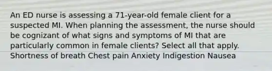 An ED nurse is assessing a 71-year-old female client for a suspected MI. When planning the assessment, the nurse should be cognizant of what signs and symptoms of MI that are particularly common in female clients? Select all that apply. Shortness of breath Chest pain Anxiety Indigestion Nausea