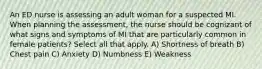 An ED nurse is assessing an adult woman for a suspected MI. When planning the assessment, the nurse should be cognizant of what signs and symptoms of MI that are particularly common in female patients? Select all that apply. A) Shortness of breath B) Chest pain C) Anxiety D) Numbness E) Weakness