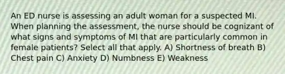 An ED nurse is assessing an adult woman for a suspected MI. When planning the assessment, the nurse should be cognizant of what signs and symptoms of MI that are particularly common in female patients? Select all that apply. A) Shortness of breath B) Chest pain C) Anxiety D) Numbness E) Weakness