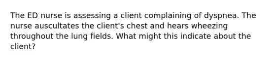 The ED nurse is assessing a client complaining of dyspnea. The nurse auscultates the client's chest and hears wheezing throughout the lung fields. What might this indicate about the client?