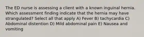 The ED nurse is assessing a client with a known inguinal hernia. Which assessment finding indicate that the hernia may have strangulated? Select all that apply A) Fever B) tachycardia C) Abdominal distention D) Mild abdominal pain E) Nausea and vomiting