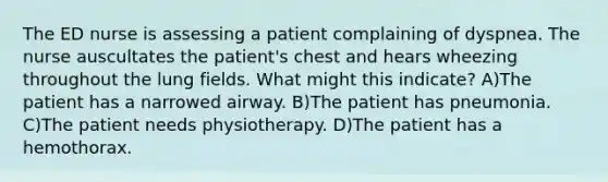 The ED nurse is assessing a patient complaining of dyspnea. The nurse auscultates the patient's chest and hears wheezing throughout the lung fields. What might this indicate? A)The patient has a narrowed airway. B)The patient has pneumonia. C)The patient needs physiotherapy. D)The patient has a hemothorax.