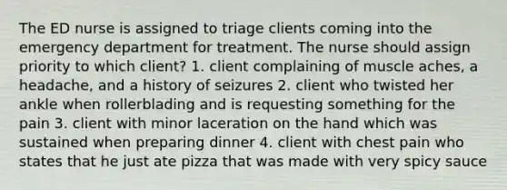 The ED nurse is assigned to triage clients coming into the emergency department for treatment. The nurse should assign priority to which client? 1. client complaining of muscle aches, a headache, and a history of seizures 2. client who twisted her ankle when rollerblading and is requesting something for the pain 3. client with minor laceration on the hand which was sustained when preparing dinner 4. client with chest pain who states that he just ate pizza that was made with very spicy sauce