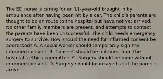 The ED nurse is caring for an 11-year-old brought in by ambulance after having been hit by a car. The child's parents are thought to be en route to the hospital but have not yet arrived. No other family members are present, and attempts to contact the parents have been unsuccessful. The child needs emergency surgery to survive. How should the need for informed consent be addressed? A. A social worker should temporarily sign the informed consent. B. Consent should be obtained from the hospital's ethics committee. C. Surgery should be done without informed consent. D. Surgery should be delayed until the parents arrive.