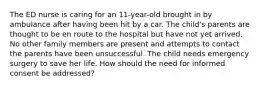 The ED nurse is caring for an 11-year-old brought in by ambulance after having been hit by a car. The child's parents are thought to be en route to the hospital but have not yet arrived. No other family members are present and attempts to contact the parents have been unsuccessful. The child needs emergency surgery to save her life. How should the need for informed consent be addressed?