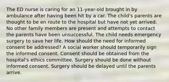 The ED nurse is caring for an 11-year-old brought in by ambulance after having been hit by a car. The child's parents are thought to be en route to the hospital but have not yet arrived. No other family members are present and attempts to contact the parents have been unsuccessful. The child needs emergency surgery to save her life. How should the need for informed consent be addressed? A social worker should temporarily sign the informed consent. Consent should be obtained from the hospital's ethics committee. Surgery should be done without informed consent. Surgery should be delayed until the parents arrive.