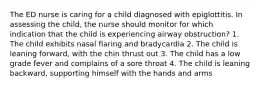 The ED nurse is caring for a child diagnosed with epiglottitis. In assessing the child, the nurse should monitor for which indication that the child is experiencing airway obstruction? 1. The child exhibits nasal flaring and bradycardia 2. The child is leaning forward, with the chin thrust out 3. The child has a low grade fever and complains of a sore throat 4. The child is leaning backward, supporting himself with the hands and arms