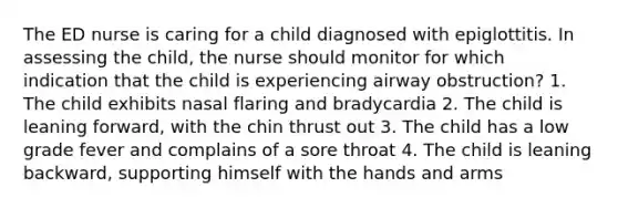 The ED nurse is caring for a child diagnosed with epiglottitis. In assessing the child, the nurse should monitor for which indication that the child is experiencing airway obstruction? 1. The child exhibits nasal flaring and bradycardia 2. The child is leaning forward, with the chin thrust out 3. The child has a low grade fever and complains of a sore throat 4. The child is leaning backward, supporting himself with the hands and arms