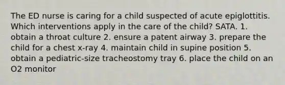 The ED nurse is caring for a child suspected of acute epiglottitis. Which interventions apply in the care of the child? SATA. 1. obtain a throat culture 2. ensure a patent airway 3. prepare the child for a chest x-ray 4. maintain child in supine position 5. obtain a pediatric-size tracheostomy tray 6. place the child on an O2 monitor