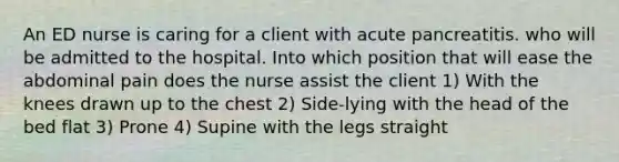 An ED nurse is caring for a client with acute pancreatitis. who will be admitted to the hospital. Into which position that will ease the abdominal pain does the nurse assist the client 1) With the knees drawn up to the chest 2) Side-lying with the head of the bed flat 3) Prone 4) Supine with the legs straight