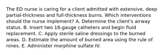 The ED nurse is caring for a client admitted with extensive, deep partial-thickness and full-thickness burns. Which interventions should the nurse implement? A. Determine the client's airway status. B. Insert two 18-gauge catheters and begin fluid replacement. C. Apply sterile saline dressings to the burned areas. D. Estimate the amount of burned area using the rule of nines. E. Administer morphine sulfate IV.