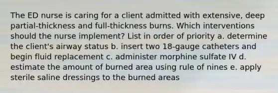 The ED nurse is caring for a client admitted with extensive, deep partial-thickness and full-thickness burns. Which interventions should the nurse implement? List in order of priority a. determine the client's airway status b. insert two 18-gauge catheters and begin fluid replacement c. administer morphine sulfate IV d. estimate the amount of burned area using rule of nines e. apply sterile saline dressings to the burned areas