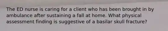 The ED nurse is caring for a client who has been brought in by ambulance after sustaining a fall at home. What physical assessment finding is suggestive of a basilar skull fracture?