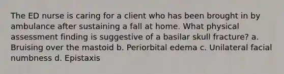 The ED nurse is caring for a client who has been brought in by ambulance after sustaining a fall at home. What physical assessment finding is suggestive of a basilar skull fracture? a. Bruising over the mastoid b. Periorbital edema c. Unilateral facial numbness d. Epistaxis