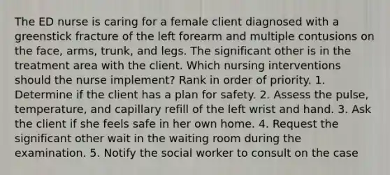 The ED nurse is caring for a female client diagnosed with a greenstick fracture of the left forearm and multiple contusions on the face, arms, trunk, and legs. The significant other is in the treatment area with the client. Which nursing interventions should the nurse implement? Rank in order of priority. 1. Determine if the client has a plan for safety. 2. Assess the pulse, temperature, and capillary refill of the left wrist and hand. 3. Ask the client if she feels safe in her own home. 4. Request the significant other wait in the waiting room during the examination. 5. Notify the social worker to consult on the case