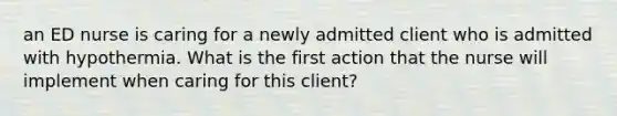 an ED nurse is caring for a newly admitted client who is admitted with hypothermia. What is the first action that the nurse will implement when caring for this client?