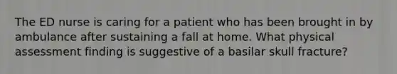 The ED nurse is caring for a patient who has been brought in by ambulance after sustaining a fall at home. What physical assessment finding is suggestive of a basilar skull fracture?