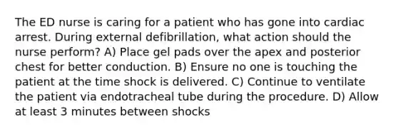 The ED nurse is caring for a patient who has gone into cardiac arrest. During external defibrillation, what action should the nurse perform? A) Place gel pads over the apex and posterior chest for better conduction. B) Ensure no one is touching the patient at the time shock is delivered. C) Continue to ventilate the patient via endotracheal tube during the procedure. D) Allow at least 3 minutes between shocks