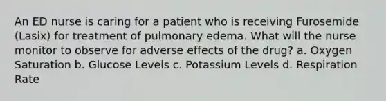 An ED nurse is caring for a patient who is receiving Furosemide (Lasix) for treatment of pulmonary edema. What will the nurse monitor to observe for adverse effects of the drug? a. Oxygen Saturation b. Glucose Levels c. Potassium Levels d. Respiration Rate