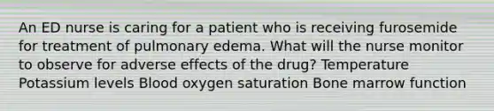 An ED nurse is caring for a patient who is receiving furosemide for treatment of pulmonary edema. What will the nurse monitor to observe for adverse effects of the drug? Temperature Potassium levels Blood oxygen saturation Bone marrow function