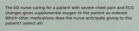 The ED nurse caring for a patient with severe chest pain and ECG changes gives supplemental oxygen to the patient as ordered. Which other medications does the nurse anticipate giving to this patient? (select all)