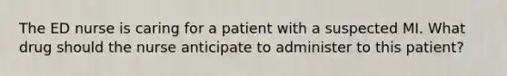 The ED nurse is caring for a patient with a suspected MI. What drug should the nurse anticipate to administer to this patient?