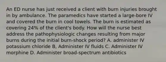 An ED nurse has just received a client with burn injuries brought in by ambulance. The paramedics have started a large-bore IV and covered the burn in cool towels. The burn is estimated as covering 24% of the client's body. How will the nurse best address the pathophysiologic changes resulting from major burns during the initial burn-shock period? A. administer IV potassium chloride B, Administer IV fluids C. Administer IV morphine D. Administer broad-spectrum antibiotics