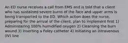 An ED nurse receives a call from EMS and is told that a client who has sustained severe burns of the face and upper arms is being transported to the ED. Which action does the nurse, preparing for the arrival of the client, plan to implement first 1) Administering 100% humidified oxygen 2) Cleansing the burn wound 3) Inserting a Foley catheter 4) Initiating an intravenous (IV) line