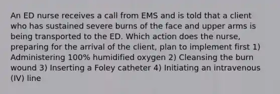 An ED nurse receives a call from EMS and is told that a client who has sustained severe burns of the face and upper arms is being transported to the ED. Which action does the nurse, preparing for the arrival of the client, plan to implement first 1) Administering 100% humidified oxygen 2) Cleansing the burn wound 3) Inserting a Foley catheter 4) Initiating an intravenous (IV) line