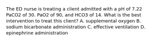 The ED nurse is treating a client admitted with a pH of 7.22 PaCO2 of 30. PaO2 of 90, and HCO3 of 14. What is the best intervention to treat this client? A. supplemental oxygen B. sodium bicarbonate administration C. effective ventilation D. epinephrine administration