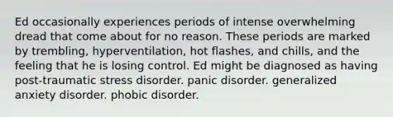 Ed occasionally experiences periods of intense overwhelming dread that come about for no reason. These periods are marked by trembling, hyperventilation, hot flashes, and chills, and the feeling that he is losing control. Ed might be diagnosed as having post-traumatic stress disorder. panic disorder. generalized anxiety disorder. phobic disorder.