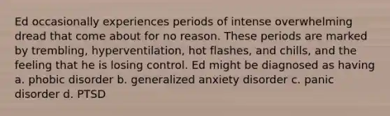 Ed occasionally experiences periods of intense overwhelming dread that come about for no reason. These periods are marked by trembling, hyperventilation, hot flashes, and chills, and the feeling that he is losing control. Ed might be diagnosed as having a. phobic disorder b. generalized anxiety disorder c. panic disorder d. PTSD