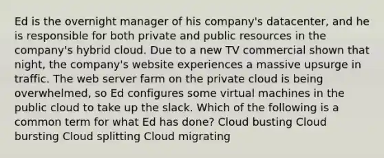 Ed is the overnight manager of his company's datacenter, and he is responsible for both private and public resources in the company's hybrid cloud. Due to a new TV commercial shown that night, the company's website experiences a massive upsurge in traffic. The web server farm on the private cloud is being overwhelmed, so Ed configures some virtual machines in the public cloud to take up the slack. Which of the following is a common term for what Ed has done? Cloud busting Cloud bursting Cloud splitting Cloud migrating