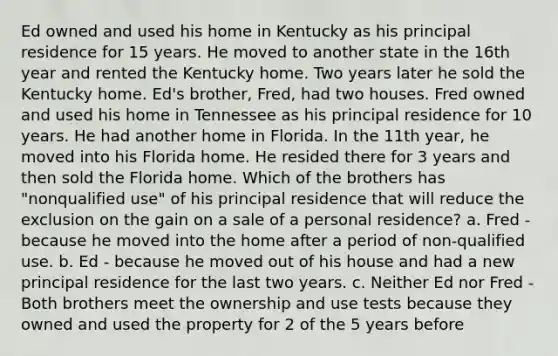 Ed owned and used his home in Kentucky as his principal residence for 15 years. He moved to another state in the 16th year and rented the Kentucky home. Two years later he sold the Kentucky home. Ed's brother, Fred, had two houses. Fred owned and used his home in Tennessee as his principal residence for 10 years. He had another home in Florida. In the 11th year, he moved into his Florida home. He resided there for 3 years and then sold the Florida home. Which of the brothers has "nonqualified use" of his principal residence that will reduce the exclusion on the gain on a sale of a personal residence? a. Fred - because he moved into the home after a period of non-qualified use. b. Ed - because he moved out of his house and had a new principal residence for the last two years. c. Neither Ed nor Fred - Both brothers meet the ownership and use tests because they owned and used the property for 2 of the 5 years before