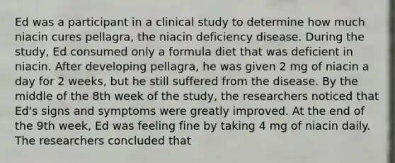 Ed was a participant in a clinical study to determine how much niacin cures pellagra, the niacin deficiency disease. During the study, Ed consumed only a formula diet that was deficient in niacin. After developing pellagra, he was given 2 mg of niacin a day for 2 weeks, but he still suffered from the disease. By the middle of the 8th week of the study, the researchers noticed that Ed's signs and symptoms were greatly improved. At the end of the 9th week, Ed was feeling fine by taking 4 mg of niacin daily. The researchers concluded that