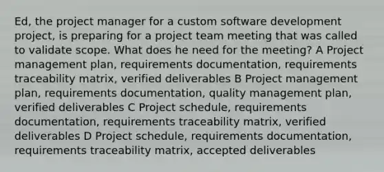 Ed, the project manager for a custom software development project, is preparing for a project team meeting that was called to validate scope. What does he need for the meeting? A Project management plan, requirements documentation, requirements traceability matrix, verified deliverables B Project management plan, requirements documentation, quality management plan, verified deliverables C Project schedule, requirements documentation, requirements traceability matrix, verified deliverables D Project schedule, requirements documentation, requirements traceability matrix, accepted deliverables